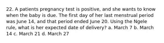 22. A patients pregnancy test is positive, and she wants to know when the baby is due. The first day of her last menstrual period was June 14, and that period ended June 20. Using the Ngele rule, what is her expected date of delivery? a. March 7 b. March 14 c. March 21 d. March 27