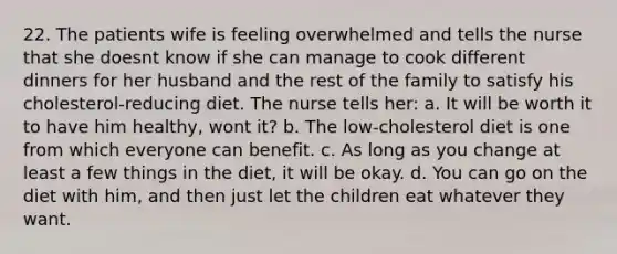 22. The patients wife is feeling overwhelmed and tells the nurse that she doesnt know if she can manage to cook different dinners for her husband and the rest of the family to satisfy his cholesterol-reducing diet. The nurse tells her: a. It will be worth it to have him healthy, wont it? b. The low-cholesterol diet is one from which everyone can benefit. c. As long as you change at least a few things in the diet, it will be okay. d. You can go on the diet with him, and then just let the children eat whatever they want.