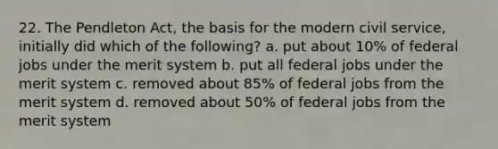 22. The Pendleton Act, the basis for the modern civil service, initially did which of the following? a. put about 10% of federal jobs under the merit system b. put all federal jobs under the merit system c. removed about 85% of federal jobs from the merit system d. removed about 50% of federal jobs from the merit system