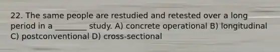 22. The same people are restudied and retested over a long period in a ________ study. A) concrete operational B) longitudinal C) postconventional D) cross-sectional