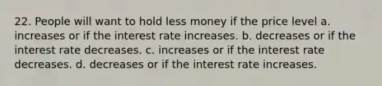 22. People will want to hold less money if the price level a. increases or if the interest rate increases. b. decreases or if the interest rate decreases. c. increases or if the interest rate decreases. d. decreases or if the interest rate increases.