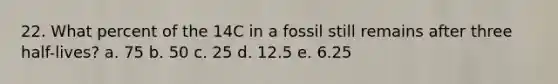 22. What percent of the 14C in a fossil still remains after three half-lives? a. 75 b. 50 c. 25 d. 12.5 e. 6.25