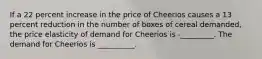 If a 22 percent increase in the price of Cheerios causes a 13 percent reduction in the number of boxes of cereal demanded, the price elasticity of demand for Cheerios is -_________. The demand for Cheerios is __________.