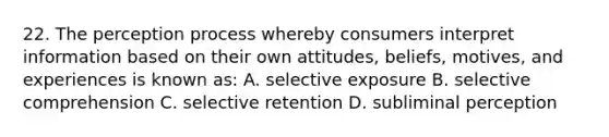 22. The perception process whereby consumers interpret information based on their own attitudes, beliefs, motives, and experiences is known as: A. selective exposure B. selective comprehension C. selective retention D. subliminal perception