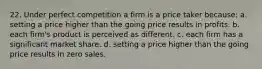 22. Under perfect competition a firm is a price taker because: a. setting a price higher than the going price results in profits. b. each firm's product is perceived as different. c. each firm has a significant market share. d. setting a price higher than the going price results in zero sales.