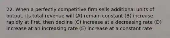 22. When a perfectly competitive firm sells additional units of output, its total revenue will (A) remain constant (B) increase rapidly at first, then decline (C) increase at a decreasing rate (D) increase at an increasing rate (E) increase at a constant rate