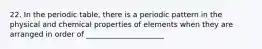 22. In the periodic table, there is a periodic pattern in the physical and chemical properties of elements when they are arranged in order of _____________________