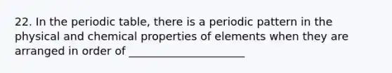 22. In <a href='https://www.questionai.com/knowledge/kIrBULvFQz-the-periodic-table' class='anchor-knowledge'>the periodic table</a>, there is a periodic pattern in the physical and chemical properties of elements when they are arranged in order of _____________________