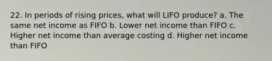 22. In periods of rising prices, what will LIFO produce? a. The same net income as FIFO b. Lower net income than FIFO c. Higher net income than average costing d. Higher net income than FIFO