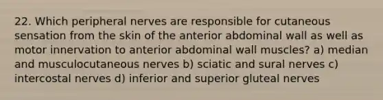 22. Which peripheral nerves are responsible for cutaneous sensation from the skin of the anterior abdominal wall as well as motor innervation to anterior abdominal wall muscles? a) median and musculocutaneous nerves b) sciatic and sural nerves c) intercostal nerves d) inferior and superior gluteal nerves