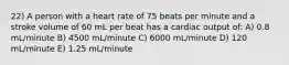 22) A person with a heart rate of 75 beats per minute and a stroke volume of 60 mL per beat has a cardiac output of: A) 0.8 mL/minute B) 4500 mL/minute C) 6000 mL/minute D) 120 mL/minute E) 1.25 mL/minute