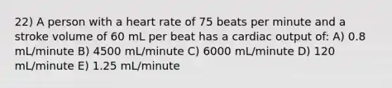 22) A person with a heart rate of 75 beats per minute and a stroke volume of 60 mL per beat has a <a href='https://www.questionai.com/knowledge/kyxUJGvw35-cardiac-output' class='anchor-knowledge'>cardiac output</a> of: A) 0.8 mL/minute B) 4500 mL/minute C) 6000 mL/minute D) 120 mL/minute E) 1.25 mL/minute