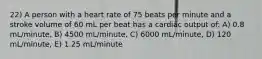 22) A person with a heart rate of 75 beats per minute and a stroke volume of 60 mL per beat has a cardiac output of: A) 0.8 mL/minute, B) 4500 mL/minute, C) 6000 mL/minute, D) 120 mL/minute, E) 1.25 mL/minute