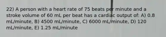 22) A person with a heart rate of 75 beats per minute and a stroke volume of 60 mL per beat has a <a href='https://www.questionai.com/knowledge/kyxUJGvw35-cardiac-output' class='anchor-knowledge'>cardiac output</a> of: A) 0.8 mL/minute, B) 4500 mL/minute, C) 6000 mL/minute, D) 120 mL/minute, E) 1.25 mL/minute