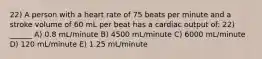 22) A person with a heart rate of 75 beats per minute and a stroke volume of 60 mL per beat has a cardiac output of: 22) ______ A) 0.8 mL/minute B) 4500 mL/minute C) 6000 mL/minute D) 120 mL/minute E) 1.25 mL/minute