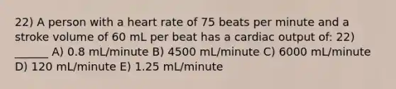 22) A person with a heart rate of 75 beats per minute and a stroke volume of 60 mL per beat has a <a href='https://www.questionai.com/knowledge/kyxUJGvw35-cardiac-output' class='anchor-knowledge'>cardiac output</a> of: 22) ______ A) 0.8 mL/minute B) 4500 mL/minute C) 6000 mL/minute D) 120 mL/minute E) 1.25 mL/minute