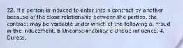 22. If a person is induced to enter into a contract by another because of the close relationship between the parties, the contract may be voidable under which of the following a. Fraud in the inducement. b Unconscionability. c Undue influence. 4. Duress.