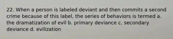 22. When a person is labeled deviant and then commits a second crime because of this label, the series of behaviors is termed a. the dramatization of evil b. primary deviance c. secondary deviance d. evilization