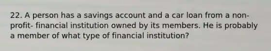 22. A person has a savings account and a car loan from a non-profit- financial institution owned by its members. He is probably a member of what type of financial institution?