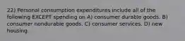 22) Personal consumption expenditures include all of the following EXCEPT spending on A) consumer durable goods. B) consumer nondurable goods. C) consumer services. D) new housing.