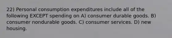 22) Personal consumption expenditures include all of the following EXCEPT spending on A) consumer durable goods. B) consumer nondurable goods. C) consumer services. D) new housing.