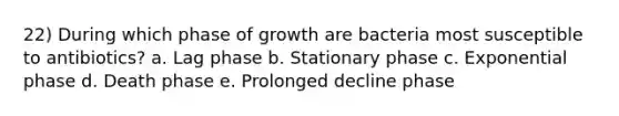 22) During which phase of growth are bacteria most susceptible to antibiotics? a. Lag phase b. Stationary phase c. Exponential phase d. Death phase e. Prolonged decline phase