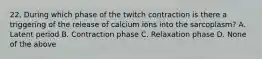 22. During which phase of the twitch contraction is there a triggering of the release of calcium ions into the sarcoplasm? A. Latent period B. Contraction phase C. Relaxation phase D. None of the above