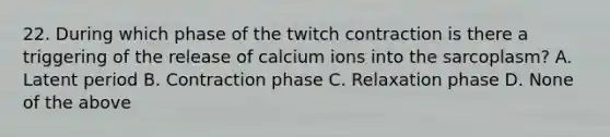 22. During which phase of the twitch contraction is there a triggering of the release of calcium ions into the sarcoplasm? A. Latent period B. Contraction phase C. Relaxation phase D. None of the above