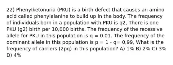 22) PhenyIketonuria (PKU) is a birth defect that causes an amino acid called phenylalanine to build up in the body. The frequency of individuals born in a population with PKU is q2, There is one PKU (g2) birth per 10,000 births. The frequency of the recessive allele for PKU in this population is q = 0.01. The frequency of the dominant allele in this population is p = 1 - q= 0,99, What is the frequency of carriers (2pq) in this population? A) 1% B) 2% C) 3% D) 4%