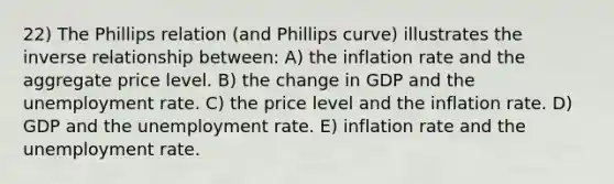 22) The Phillips relation (and Phillips curve) illustrates the inverse relationship between: A) the inflation rate and the aggregate price level. B) the change in GDP and the unemployment rate. C) the price level and the inflation rate. D) GDP and the unemployment rate. E) inflation rate and the unemployment rate.