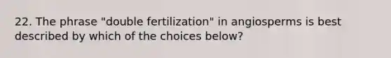 22. The phrase "double fertilization" in angiosperms is best described by which of the choices below?