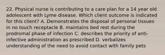 22. Physical nurse is contributing to a care plan for a 14 year old adolescent with Lyme disease. Which client outcome is indicated for this client? A. Demonstrates the disposal of personal tissues in no touch receptacle B. maintains bed rest during the prodromal phase of infection C. describes the priority of anti-infective administration as prescribed D. verbalizes understanding of the need to avoid contact with family pets