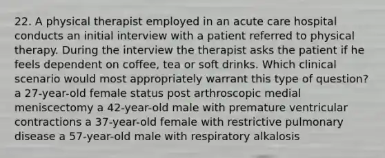 22. A physical therapist employed in an acute care hospital conducts an initial interview with a patient referred to physical therapy. During the interview the therapist asks the patient if he feels dependent on coffee, tea or soft drinks. Which clinical scenario would most appropriately warrant this type of question? a 27-year-old female status post arthroscopic medial meniscectomy a 42-year-old male with premature ventricular contractions a 37-year-old female with restrictive pulmonary disease a 57-year-old male with respiratory alkalosis