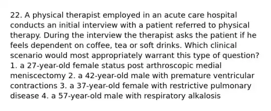 22. A physical therapist employed in an acute care hospital conducts an initial interview with a patient referred to physical therapy. During the interview the therapist asks the patient if he feels dependent on coffee, tea or soft drinks. Which clinical scenario would most appropriately warrant this type of question? 1. a 27-year-old female status post arthroscopic medial meniscectomy 2. a 42-year-old male with premature ventricular contractions 3. a 37-year-old female with restrictive pulmonary disease 4. a 57-year-old male with respiratory alkalosis