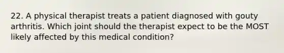 22. A physical therapist treats a patient diagnosed with gouty arthritis. Which joint should the therapist expect to be the MOST likely affected by this medical condition?