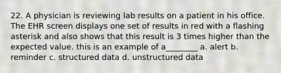 22. A physician is reviewing lab results on a patient in his office. The EHR screen displays one set of results in red with a flashing asterisk and also shows that this result is 3 times higher than the expected value. this is an example of a________ a. alert b. reminder c. structured data d. unstructured data