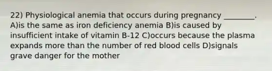 22) Physiological anemia that occurs during pregnancy ________. A)is the same as iron deficiency anemia B)is caused by insufficient intake of vitamin B-12 C)occurs because the plasma expands more than the number of red blood cells D)signals grave danger for the mother