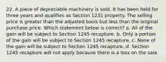 22. A piece of depreciable machinery is sold. It has been held for three years and qualifies as Section 1231 property. The selling price is greater than the adjusted basis but less than the original purchase price. Which statement below is correct? a. All of the gain will be subject to Section 1245 recapture. b. Only a portion of the gain will be subject to Section 1245 recapture. c. None of the gain will be subject to Section 1245 recapture. d. Section 1245 recapture will not apply because there is a loss on the sale.