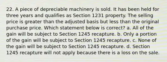 22. A piece of depreciable machinery is sold. It has been held for three years and qualifies as Section 1231 property. The selling price is greater than the adjusted basis but less than the original purchase price. Which statement below is correct? a. All of the gain will be subject to Section 1245 recapture. b. Only a portion of the gain will be subject to Section 1245 recapture. c. None of the gain will be subject to Section 1245 recapture. d. Section 1245 recapture will not apply because there is a loss on the sale.