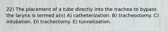 22) The placement of a tube directly into the trachea to bypass the larynx is termed a(n) A) catheterization. B) tracheostomy. C) intubation. D) trachectomy. E) tunnelization.