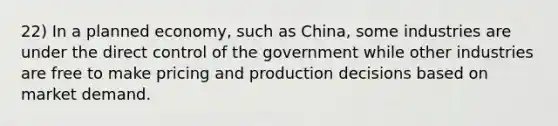 22) In a planned economy, such as China, some industries are under the direct control of the government while other industries are free to make pricing and production decisions based on market demand.