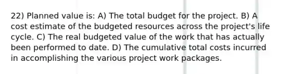 22) Planned value is: A) The total budget for the project. B) A cost estimate of the budgeted resources across the project's life cycle. C) The real budgeted value of the work that has actually been performed to date. D) The cumulative total costs incurred in accomplishing the various project work packages.