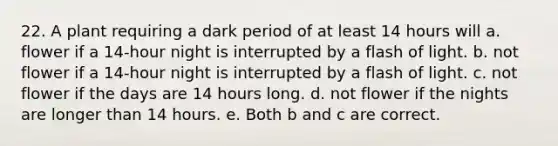 22. A plant requiring a dark period of at least 14 hours will a. flower if a 14-hour night is interrupted by a flash of light. b. not flower if a 14-hour night is interrupted by a flash of light. c. not flower if the days are 14 hours long. d. not flower if the nights are longer than 14 hours. e. Both b and c are correct.