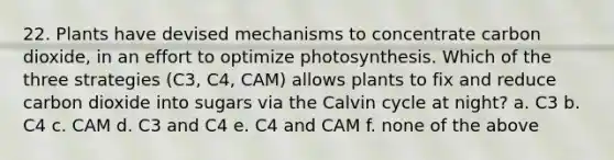 22. Plants have devised mechanisms to concentrate carbon dioxide, in an effort to optimize photosynthesis. Which of the three strategies (C3, C4, CAM) allows plants to fix and reduce carbon dioxide into sugars via the Calvin cycle at night? a. C3 b. C4 c. CAM d. C3 and C4 e. C4 and CAM f. none of the above