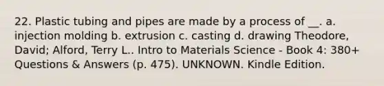 22. Plastic tubing and pipes are made by a process of __. a. injection molding b. extrusion c. casting d. drawing Theodore, David; Alford, Terry L.. Intro to Materials Science - Book 4: 380+ Questions & Answers (p. 475). UNKNOWN. Kindle Edition.