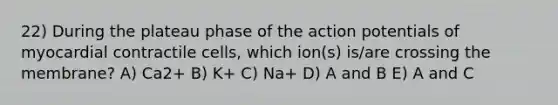 22) During the plateau phase of the action potentials of myocardial contractile cells, which ion(s) is/are crossing the membrane? A) Ca2+ B) K+ C) Na+ D) A and B E) A and C