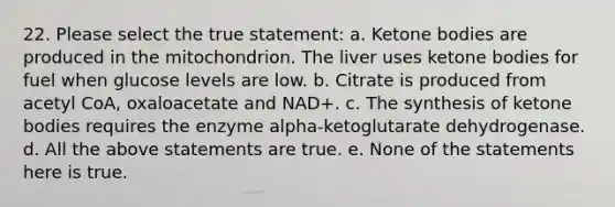 22. Please select the true statement: a. Ketone bodies are produced in the mitochondrion. The liver uses ketone bodies for fuel when glucose levels are low. b. Citrate is produced from acetyl CoA, oxaloacetate and NAD+. c. The synthesis of ketone bodies requires the enzyme alpha-ketoglutarate dehydrogenase. d. All the above statements are true. e. None of the statements here is true.