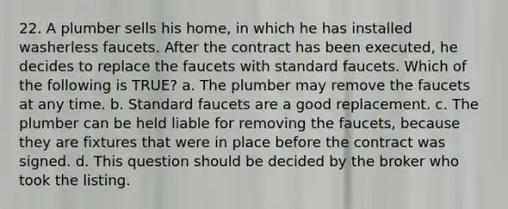 22. A plumber sells his home, in which he has installed washerless faucets. After the contract has been executed, he decides to replace the faucets with standard faucets. Which of the following is TRUE? a. The plumber may remove the faucets at any time. b. Standard faucets are a good replacement. c. The plumber can be held liable for removing the faucets, because they are fixtures that were in place before the contract was signed. d. This question should be decided by the broker who took the listing.