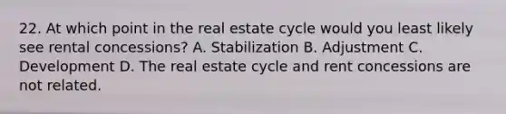 22. At which point in the real estate cycle would you least likely see rental concessions? A. Stabilization B. Adjustment C. Development D. The real estate cycle and rent concessions are not related.