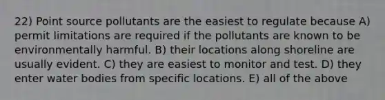 22) Point source pollutants are the easiest to regulate because A) permit limitations are required if the pollutants are known to be environmentally harmful. B) their locations along shoreline are usually evident. C) they are easiest to monitor and test. D) they enter water bodies from specific locations. E) all of the above